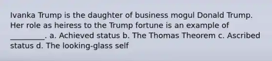 Ivanka Trump is the daughter of business mogul Donald Trump. Her role as heiress to the Trump fortune is an example of _________. a. Achieved status b. The Thomas Theorem c. Ascribed status d. The looking-glass self