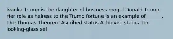 Ivanka Trump is the daughter of business mogul Donald Trump. Her role as heiress to the Trump fortune is an example of ______. The Thomas Theorem Ascribed status Achieved status The looking-glass sel