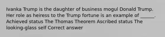 Ivanka Trump is the daughter of business mogul Donald Trump. Her role as heiress to the Trump fortune is an example of ______. Achieved status The Thomas Theorem Ascribed status The looking-glass self Correct answer