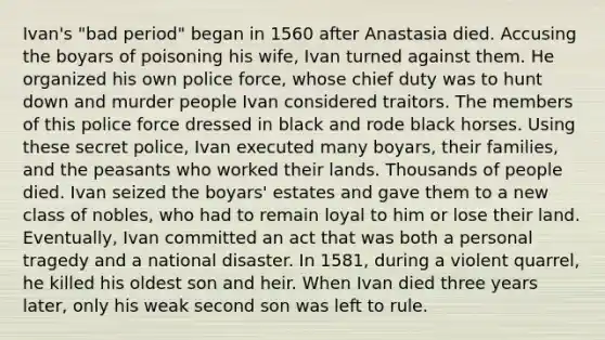 Ivan's "bad period" began in 1560 after Anastasia died. Accusing the boyars of poisoning his wife, Ivan turned against them. He organized his own police force, whose chief duty was to hunt down and murder people Ivan considered traitors. The members of this police force dressed in black and rode black horses. Using these secret police, Ivan executed many boyars, their families, and the peasants who worked their lands. Thousands of people died. Ivan seized the boyars' estates and gave them to a new class of nobles, who had to remain loyal to him or lose their land. Eventually, Ivan committed an act that was both a personal tragedy and a national disaster. In 1581, during a violent quarrel, he killed his oldest son and heir. When Ivan died three years later, only his weak second son was left to rule.