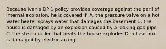 Because Ivan's DP 1 policy provides coverage against the peril of internal explosion, he is covered if: A. the pressure valve on a hot water heater sprays water that damages the basement B. the house is damaged by an explosion caused by a leaking gas pipe C. the steam boiler that heats the house explodes D. a fuse box is damaged by electric arcing