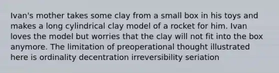 Ivan's mother takes some clay from a small box in his toys and makes a long cylindrical clay model of a rocket for him. Ivan loves the model but worries that the clay will not fit into the box anymore. The limitation of preoperational thought illustrated here is ordinality decentration irreversibility seriation