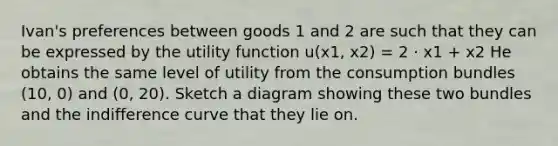 Ivan's preferences between goods 1 and 2 are such that they can be expressed by the utility function u(x1, x2) = 2 · x1 + x2 He obtains the same level of utility from the consumption bundles (10, 0) and (0, 20). Sketch a diagram showing these two bundles and the indifference curve that they lie on.