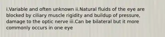 i.Variable and often unknown ii.Natural fluids of the eye are blocked by ciliary muscle rigidity and buildup of pressure, damage to the optic nerve iii.Can be bilateral but it more commonly occurs in one eye