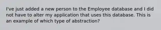 I've just added a new person to the Employee database and I did not have to alter my application that uses this database. This is an example of which type of abstraction?