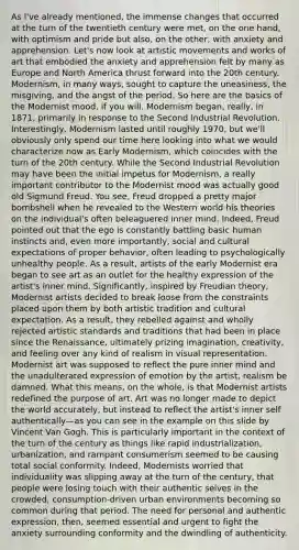 As I've already mentioned, the immense changes that occurred at the turn of the twentieth century were met, on the one hand, with optimism and pride but also, on the other, with anxiety and apprehension. Let's now look at artistic movements and works of art that embodied the anxiety and apprehension felt by many as Europe and North America thrust forward into the 20th century. Modernism, in many ways, sought to capture the uneasiness, the misgiving, and the angst of the period. So here are the basics of the Modernist mood, if you will. Modernism began, really, in 1871, primarily in response to the Second Industrial Revolution. Interestingly, Modernism lasted until roughly 1970, but we'll obviously only spend our time here looking into what we would characterize now as Early Modernism, which coincides with the turn of the 20th century. While the Second Industrial Revolution may have been the initial impetus for Modernism, a really important contributor to the Modernist mood was actually good old Sigmund Freud. You see, Freud dropped a pretty major bombshell when he revealed to the Western world his theories on the individual's often beleaguered inner mind. Indeed, Freud pointed out that the ego is constantly battling basic human instincts and, even more importantly, social and cultural expectations of proper behavior, often leading to psychologically unhealthy people. As a result, artists of the early Modernist era began to see art as an outlet for the healthy expression of the artist's inner mind. Significantly, inspired by Freudian theory, Modernist artists decided to break loose from the constraints placed upon them by both artistic tradition and cultural expectation. As a result, they rebelled against and wholly rejected artistic standards and traditions that had been in place since the Renaissance, ultimately prizing imagination, creativity, and feeling over any kind of realism in visual representation. Modernist art was supposed to reflect the pure inner mind and the unadulterated expression of emotion by the artist, realism be damned. What this means, on the whole, is that Modernist artists redefined the purpose of art. Art was no longer made to depict the world accurately, but instead to reflect the artist's inner self authentically—as you can see in the example on this slide by Vincent Van Gogh. This is particularly important in the context of the turn of the century as things like rapid industrialization, urbanization, and rampant consumerism seemed to be causing total social conformity. Indeed, Modernists worried that individuality was slipping away at the turn of the century, that people were losing touch with their authentic selves in the crowded, consumption-driven urban environments becoming so common during that period. The need for personal and authentic expression, then, seemed essential and urgent to fight the anxiety surrounding conformity and the dwindling of authenticity.