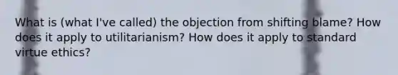 What is (what I've called) the objection from shifting blame? How does it apply to utilitarianism? How does it apply to standard virtue ethics?