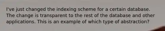 I've just changed the indexing scheme for a certain database. The change is transparent to the rest of the database and other applications. This is an example of which type of abstraction?