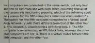 ive computers are connected to the same switch, but only four are able to communicate with each other. Assuming that all of the hardware is functioning properly, which of the following could be a reason for the fifth computer's communication problem? a. The switch has the fifth computer connected to a Virtual Local Area Network (VLAN) that's different from that of the other four. b. The network is experiencing a switching loop. c. The fifth computer is experiencing an MTU black hole, whereas the other four computers are not. d. There is a virtual router between the fifth computer and the other four.