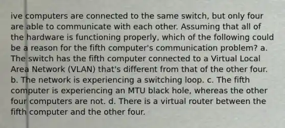 ive computers are connected to the same switch, but only four are able to communicate with each other. Assuming that all of the hardware is functioning properly, which of the following could be a reason for the fifth computer's communication problem? a. The switch has the fifth computer connected to a Virtual Local Area Network (VLAN) that's different from that of the other four. b. The network is experiencing a switching loop. c. The fifth computer is experiencing an MTU black hole, whereas the other four computers are not. d. There is a virtual router between the fifth computer and the other four.