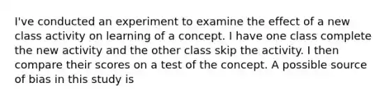 I've conducted an experiment to examine the effect of a new class activity on learning of a concept. I have one class complete the new activity and the other class skip the activity. I then compare their scores on a test of the concept. A possible source of bias in this study is