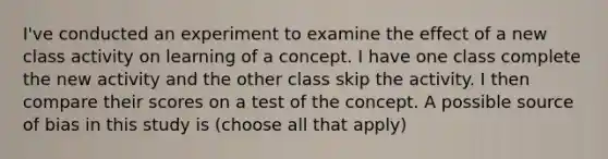 I've conducted an experiment to examine the effect of a new class activity on learning of a concept. I have one class complete the new activity and the other class skip the activity. I then compare their scores on a test of the concept. A possible source of bias in this study is (choose all that apply)