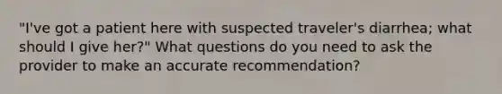 "I've got a patient here with suspected traveler's diarrhea; what should I give her?" What questions do you need to ask the provider to make an accurate recommendation?