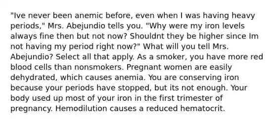 "Ive never been anemic​ before, even when I was having heavy​ periods," Mrs. Abejundio tells you. "Why were my iron levels always fine then but not​ now? Shouldnt they be higher since Im not having my period right​ now?" What will you tell Mrs.​ Abejundio? Select all that apply. As a​ smoker, you have more red blood cells than nonsmokers. Pregnant women are easily​ dehydrated, which causes anemia. You are conserving iron because your periods have​ stopped, but its not enough. Your body used up most of your iron in the first trimester of pregnancy. Hemodilution causes a reduced hematocrit.