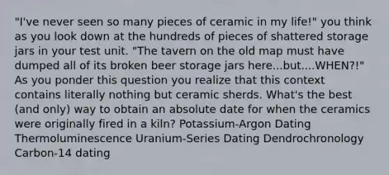 "I've never seen so many pieces of ceramic in my life!" you think as you look down at the hundreds of pieces of shattered storage jars in your test unit. "The tavern on the old map must have dumped all of its broken beer storage jars here...but....WHEN?!" As you ponder this question you realize that this context contains literally nothing but ceramic sherds. What's the best (and only) way to obtain an absolute date for when the ceramics were originally fired in a kiln? Potassium-Argon Dating Thermoluminescence Uranium-Series Dating Dendrochronology Carbon-14 dating