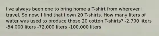 I've always been one to bring home a T-shirt from wherever I travel. So now, I find that I own 20 T-shirts. How many liters of water was used to produce those 20 cotton T-shirts? -2,700 liters -54,000 liters -72,000 liters -100,000 liters