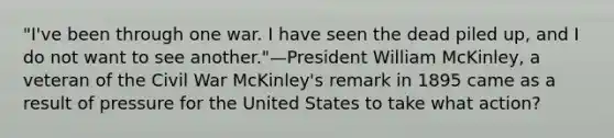 "I've been through one war. I have seen the dead piled up, and I do not want to see another."—President William McKinley, a veteran of the Civil War McKinley's remark in 1895 came as a result of pressure for the United States to take what action?