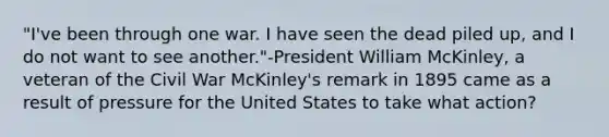 "I've been through one war. I have seen the dead piled up, and I do not want to see another."-President William McKinley, a veteran of the Civil War McKinley's remark in 1895 came as a result of pressure for the United States to take what action?