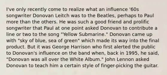 I've only recently come to realize what an influence '60s songwriter Donovan Leitch was to the Beatles, perhaps to Paul more than the others. He was such a good friend and prolific songwriter that Paul at one point asked Donovan to contribute a line or two to the song "Yellow Submarine." Donovan came up with "sky of blue, sea of green" which made its way into the final product. But it was George Harrison who first alerted the public to Donovan's influence on the band when, back in 1995, he said, "Donovan was all over the White Album." John Lennon asked Donovan to teach him a certain style of finger-picking the guitar.