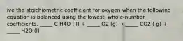 ive the stoichiometric coefficient for oxygen when the following equation is balanced using the lowest, whole-number coefficients. _____ C H4O ( l) + _____ O2 (g) → _____ CO2 ( g) + _____ H2O (l)