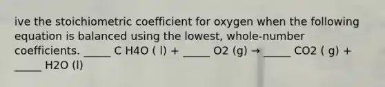 ive the stoichiometric coefficient for oxygen when the following equation is balanced using the lowest, whole-number coefficients. _____ C H4O ( l) + _____ O2 (g) → _____ CO2 ( g) + _____ H2O (l)