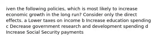 iven the following policies, which is most likely to increase economic growth in the long run? Consider only the direct effects. a Lower taxes on income b Increase education spending c Decrease government research and development spending d Increase Social Security payments