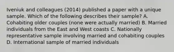 Iveniuk and colleagues (2014) published a paper with a unique sample. Which of the following describes their sample? A. Cohabiting older couples (none were actually married) B. Married individuals from the East and West coasts C. Nationally representative sample involving married and cohabiting couples D. International sample of married individuals