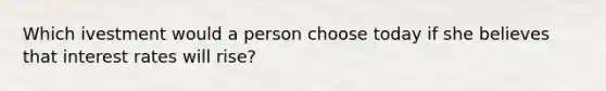 Which ivestment would a person choose today if she believes that interest rates will rise?