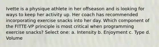 Ivette is a physique athlete in her offseason and is looking for ways to keep her activity up. Her coach has recommended incorporating exercise snacks into her day. Which component of the FITTE-VP principle is most critical when programming exercise snacks? Select one: a. Intensity b. Enjoyment c. Type d. Volume