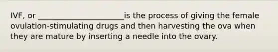 IVF, or ______________________is the process of giving the female ovulation-stimulating drugs and then harvesting the ova when they are mature by inserting a needle into the ovary.