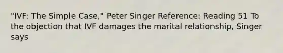 "IVF: The Simple Case," Peter Singer Reference: Reading 51 To the objection that IVF damages the marital relationship, Singer says