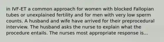 in IVF-ET a common approach for women with blocked Fallopian tubes or unexplained fertility and for men with very low sperm counts. A husband and wife have arrived for their preprocedural interview. The husband asks the nurse to explain what the procedure entails. The nurses most appropriate response is...