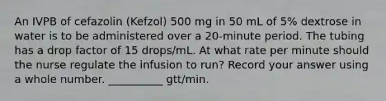 An IVPB of cefazolin (Kefzol) 500 mg in 50 mL of 5% dextrose in water is to be administered over a 20-minute period. The tubing has a drop factor of 15 drops/mL. At what rate per minute should the nurse regulate the infusion to run? Record your answer using a whole number. __________ gtt/min.