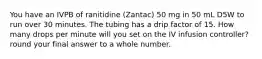 You have an IVPB of ranitidine (Zantac) 50 mg in 50 mL D5W to run over 30 minutes. The tubing has a drip factor of 15. How many drops per minute will you set on the IV infusion controller? round your final answer to a whole number.