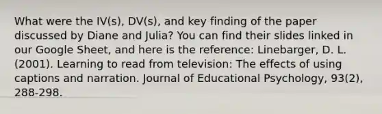 What were the IV(s), DV(s), and key finding of the paper discussed by Diane and Julia? You can find their slides linked in our Google Sheet, and here is the reference: Linebarger, D. L. (2001). Learning to read from television: The effects of using captions and narration. Journal of Educational Psychology, 93(2), 288-298.