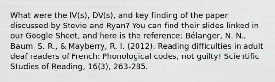 What were the IV(s), DV(s), and key finding of the paper discussed by Stevie and Ryan? You can find their slides linked in our Google Sheet, and here is the reference: Bélanger, N. N., Baum, S. R., & Mayberry, R. I. (2012). Reading difficulties in adult deaf readers of French: Phonological codes, not guilty! Scientific Studies of Reading, 16(3), 263-285.