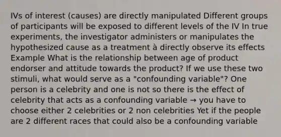 IVs of interest (causes) are directly manipulated Different groups of participants will be exposed to different levels of the IV In true experiments, the investigator administers or manipulates the hypothesized cause as a treatment à directly observe its effects Example What is the relationship between age of product endorser and attitude towards the product? If we use these two stimuli, what would serve as a "confounding variable"? One person is a celebrity and one is not so there is the effect of celebrity that acts as a confounding variable → you have to choose either 2 celebrities or 2 non celebrities Yet if the people are 2 different races that could also be a confounding variable