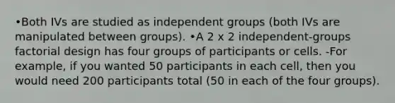 •Both IVs are studied as independent groups (both IVs are manipulated between groups). •A 2 x 2 independent-groups factorial design has four groups of participants or cells. -For example, if you wanted 50 participants in each cell, then you would need 200 participants total (50 in each of the four groups).