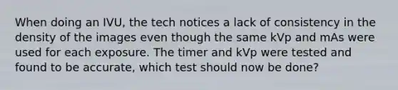 When doing an IVU, the tech notices a lack of consistency in the density of the images even though the same kVp and mAs were used for each exposure. The timer and kVp were tested and found to be accurate, which test should now be done?