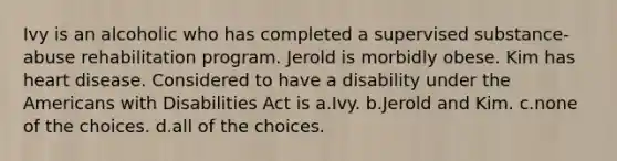 Ivy is an alcoholic who has completed a supervised substance-abuse rehabilitation program. Jerold is morbidly obese. Kim has heart disease. Considered to have a disability under the Americans with Disabilities Act is a.Ivy. b.Jerold and Kim. c.none of the choices. d.all of the choices.