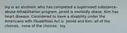 Ivy is an alcoholic who has completed a supervised substance-abuse rehabilitation program. Jerold is morbidly obese. Kim has heart disease. Considered to have a disability under the Americans with Disabilities Act is ​ Jerold and Kim. ​all of the choices. ​ none of the choices. ​ Ivy.