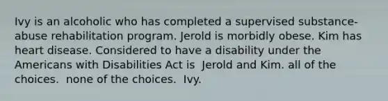 Ivy is an alcoholic who has completed a supervised substance-abuse rehabilitation program. Jerold is morbidly obese. Kim has heart disease. Considered to have a disability under the Americans with Disabilities Act is ​ Jerold and Kim. ​all of the choices. ​ none of the choices. ​ Ivy.