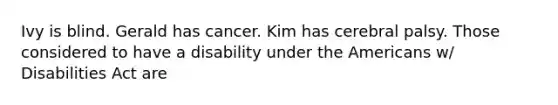 Ivy is blind. Gerald has cancer. Kim has cerebral palsy. Those considered to have a disability under the Americans w/ Disabilities Act are