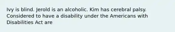 Ivy is blind. Jerold is an alcoholic. Kim has cerebral palsy. Considered to have a disability under the Americans with Disabilities Act are