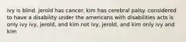 ivy is blind. jerold has cancer. kim has cerebral palsy. considered to have a disability under the americans with disabilities acts is only ivy ivy, jerold, and kim not ivy, jerold, and kim only ivy and kim