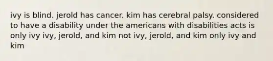 ivy is blind. jerold has cancer. kim has cerebral palsy. considered to have a disability under the americans with disabilities acts is only ivy ivy, jerold, and kim not ivy, jerold, and kim only ivy and kim