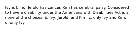 Ivy is blind. Jerold has cancer. Kim has cerebral palsy. Considered to have a disability under the Americans with Disabilities Act is a. none of the choices. b. Ivy, Jerold, and Kim. c. only Ivy and Kim. d. only Ivy