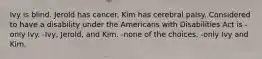 Ivy is blind. Jerold has cancer. Kim has cerebral palsy. Considered to have a disability under the Americans with Disabilities Act is -only Ivy. -Ivy, Jerold, and Kim. -none of the choices. -only Ivy and Kim.