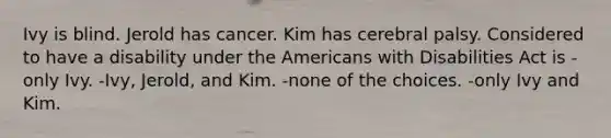 Ivy is blind. Jerold has cancer. Kim has cerebral palsy. Considered to have a disability under the Americans with Disabilities Act is -only Ivy. -Ivy, Jerold, and Kim. -none of the choices. -only Ivy and Kim.