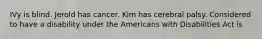 IVy is blind. Jerold has cancer. Kim has cerebral palsy. Considered to have a disability under the Americans with Disabilities Act is